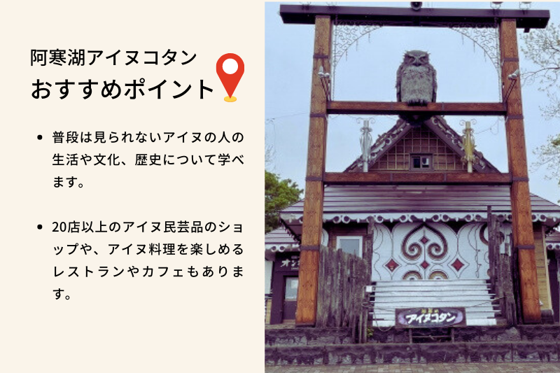 阿寒湖アイヌコタン おすすめポイント、普段は見られないアイヌの人の生活や文化、歴史について学べます。20店以上のアイヌ民芸品のショップや、アイヌ料理を楽しめるレストランやカフェもあります。